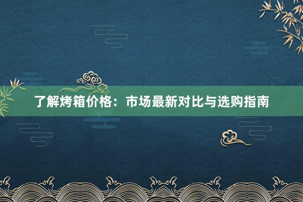 了解烤箱价格：市场最新对比与选购指南